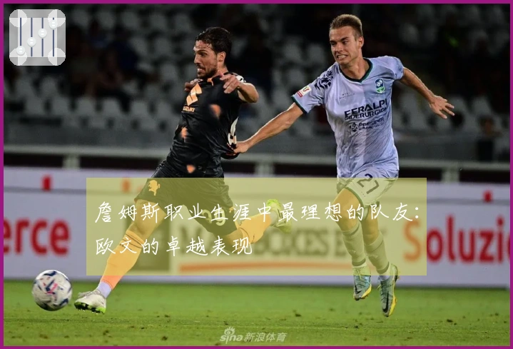 詹姆斯职业生涯中最理想的队友：欧文的卓越表现
